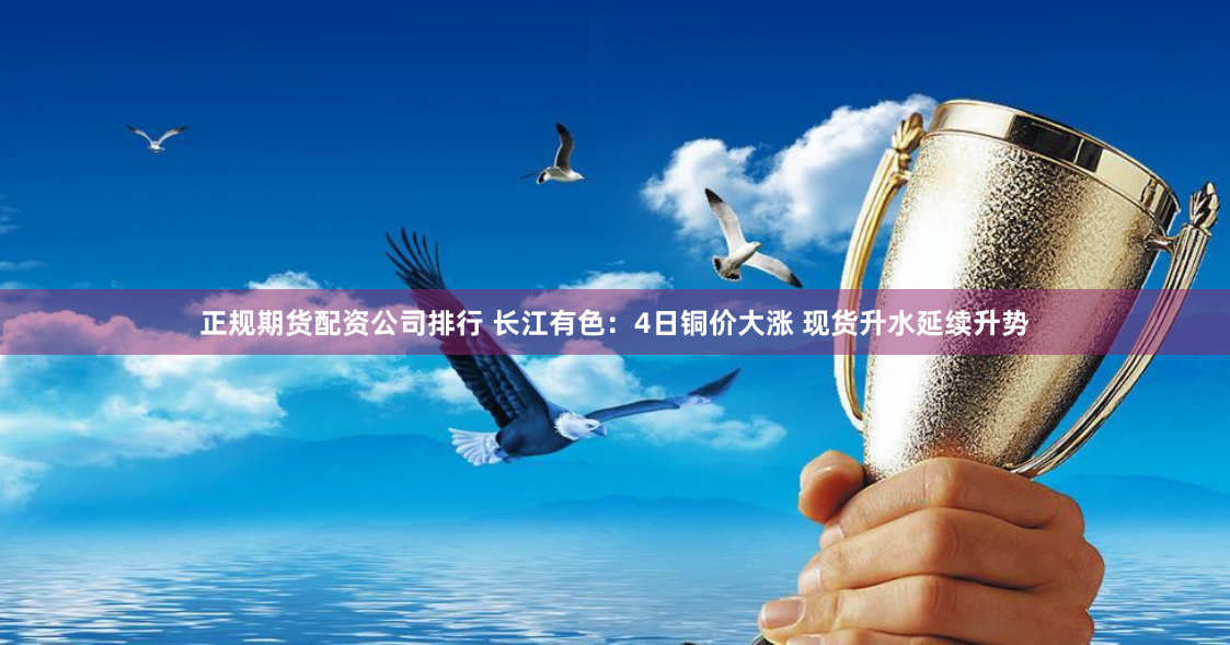 正规期货配资公司排行 长江有色：4日铜价大涨 现货升水延续升势
