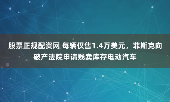 股票正规配资网 每辆仅售1.4万美元，菲斯克向破产法院申请贱卖库存电动汽车