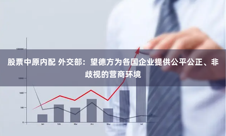 股票中原内配 外交部：望德方为各国企业提供公平公正、非歧视的营商环境