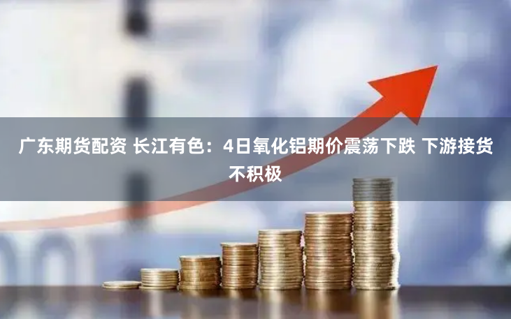 广东期货配资 长江有色：4日氧化铝期价震荡下跌 下游接货不积极