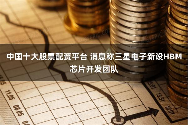 中国十大股票配资平台 消息称三星电子新设HBM芯片开发团队