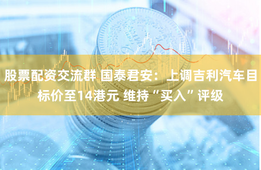 股票配资交流群 国泰君安：上调吉利汽车目标价至14港元 维持“买入”评级
