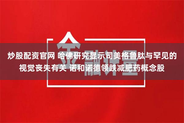 炒股配资官网 哈佛研究显示司美格鲁肽与罕见的视觉丧失有关 诺和诺德领跌减肥药概念股