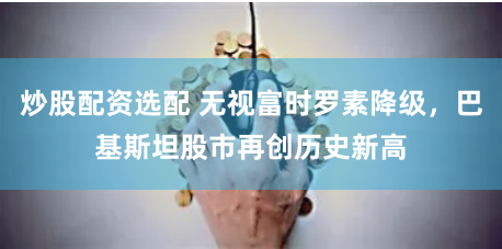 炒股配资选配 无视富时罗素降级，巴基斯坦股市再创历史新高