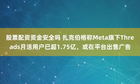 股票配资资金安全吗 扎克伯格称Meta旗下Threads月活用户已超1.75亿，或在平台出售广告
