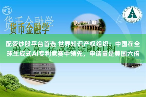 配资炒股平台首选 世界知识产权组织：中国在全球生成式AI专利竞赛中领先，申请量是美国六倍