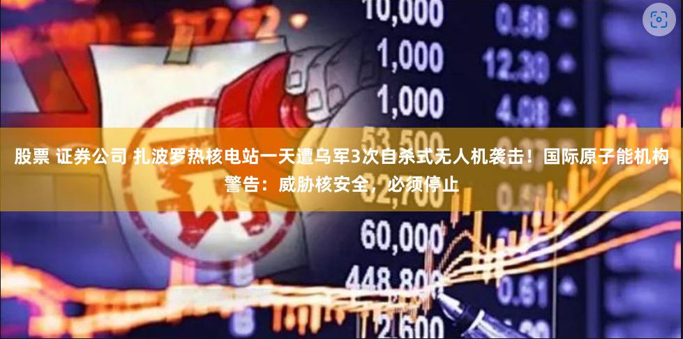 股票 证券公司 扎波罗热核电站一天遭乌军3次自杀式无人机袭击！国际原子能机构警告：威胁核安全，必须停止
