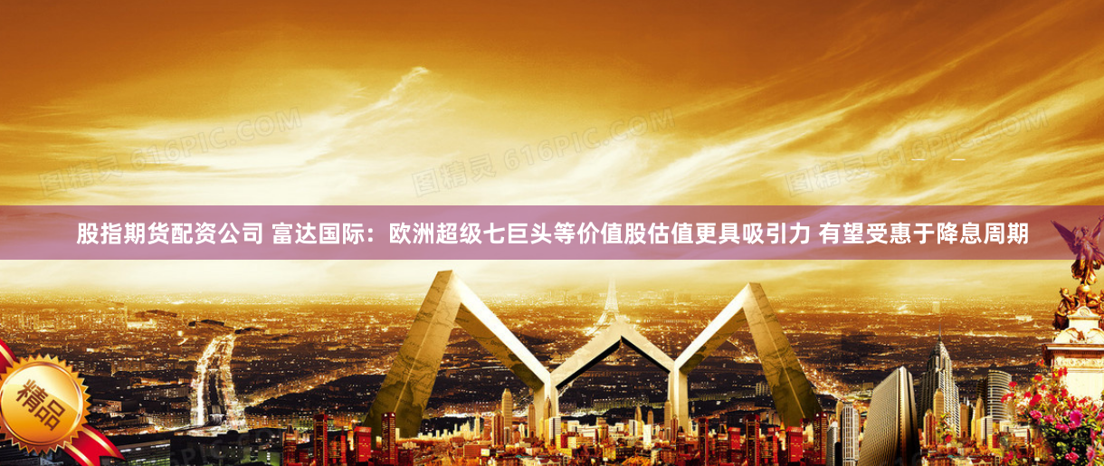 股指期货配资公司 富达国际：欧洲超级七巨头等价值股估值更具吸引力 有望受惠于降息周期