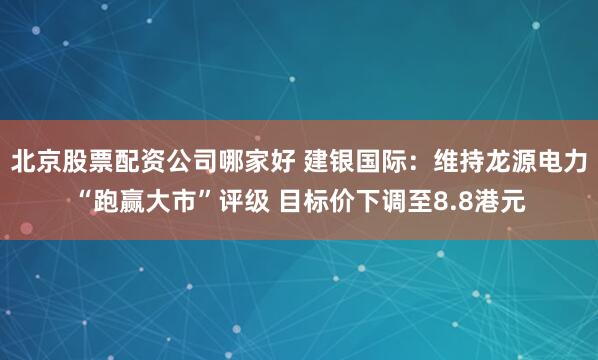 北京股票配资公司哪家好 建银国际：维持龙源电力“跑赢大市”评级 目标价下调至8.8港元