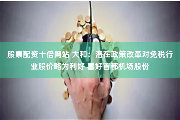 股票配资十倍网站 大和：潜在政策改革对免税行业股价略为利好 喜好首都机场股份