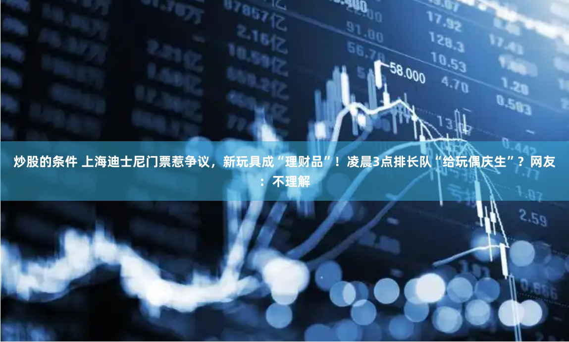 炒股的条件 上海迪士尼门票惹争议，新玩具成“理财品”！凌晨3点排长队“给玩偶庆生”？网友：不理解