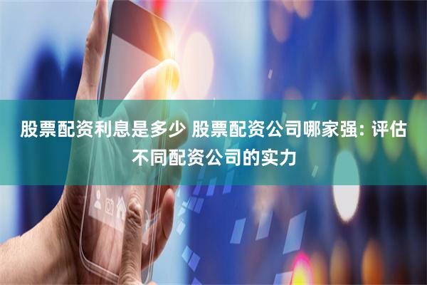 股票配资利息是多少 股票配资公司哪家强: 评估不同配资公司的实力