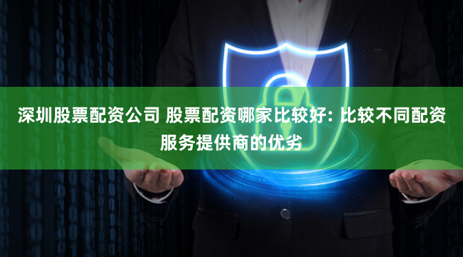 深圳股票配资公司 股票配资哪家比较好: 比较不同配资服务提供商的优劣