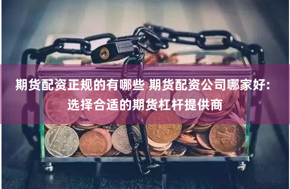 期货配资正规的有哪些 期货配资公司哪家好: 选择合适的期货杠杆提供商