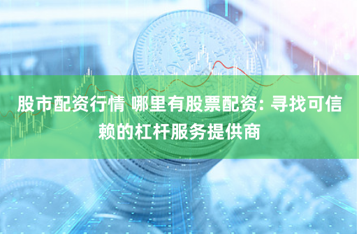 股市配资行情 哪里有股票配资: 寻找可信赖的杠杆服务提供商