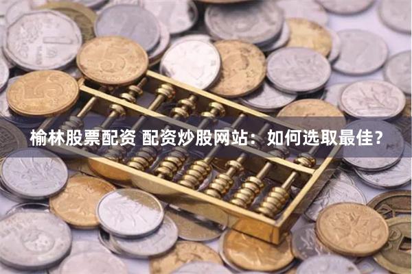 榆林股票配资 配资炒股网站：如何选取最佳？