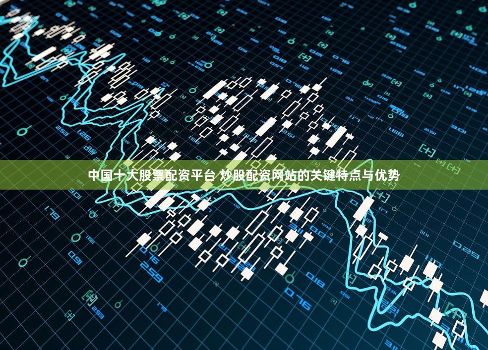 中国十大股票配资平台 炒股配资网站的关键特点与优势