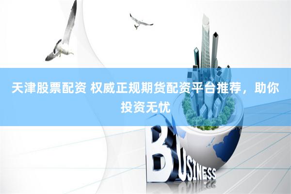 天津股票配资 权威正规期货配资平台推荐，助你投资无忧