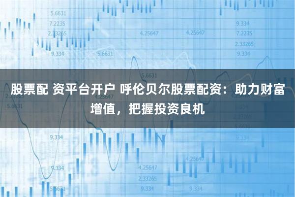 股票配 资平台开户 呼伦贝尔股票配资：助力财富增值，把握投资良机
