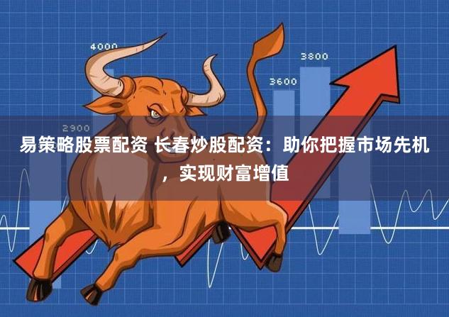 易策略股票配资 长春炒股配资：助你把握市场先机，实现财富增值