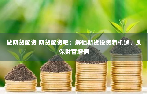 做期货配资 期货配资吧：解锁期货投资新机遇，助你财富增值