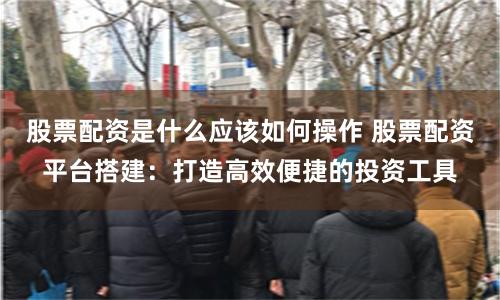 股票配资是什么应该如何操作 股票配资平台搭建：打造高效便捷的投资工具