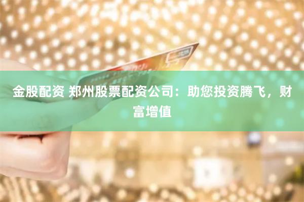 金股配资 郑州股票配资公司：助您投资腾飞，财富增值