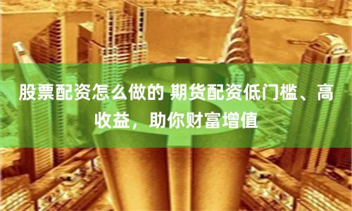 股票配资怎么做的 期货配资低门槛、高收益，助你财富增值