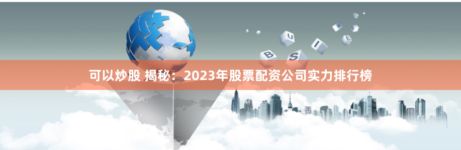 可以炒股 揭秘：2023年股票配资公司实力排行榜
