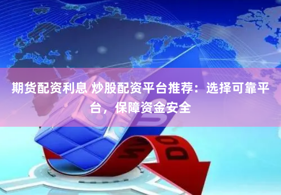 期货配资利息 炒股配资平台推荐：选择可靠平台，保障资金安全