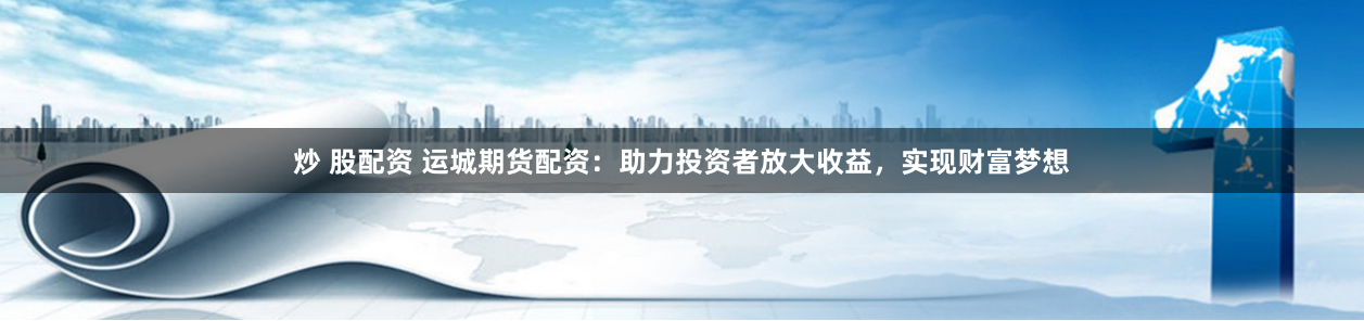 炒 股配资 运城期货配资：助力投资者放大收益，实现财富梦想