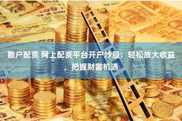 散户配资 网上配资平台开户炒股：轻松放大收益，把握财富机遇