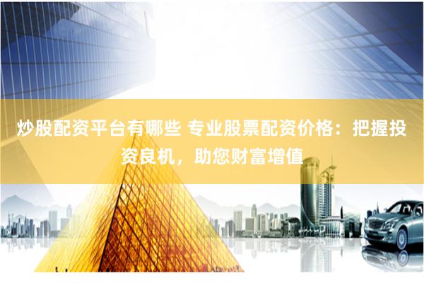 炒股配资平台有哪些 专业股票配资价格：把握投资良机，助您财富增值