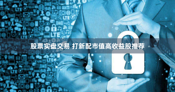股票实盘交易 打新配市值高收益股推荐