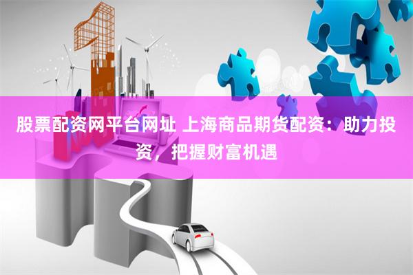 股票配资网平台网址 上海商品期货配资：助力投资，把握财富机遇