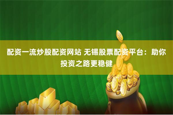 配资一流炒股配资网站 无锡股票配资平台：助你投资之路更稳健