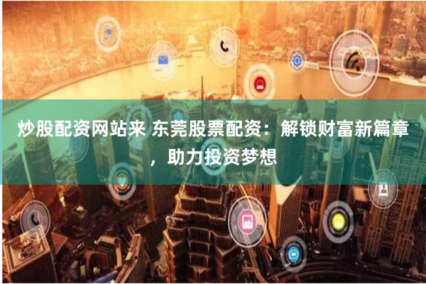 炒股配资网站来 东莞股票配资：解锁财富新篇章，助力投资梦想