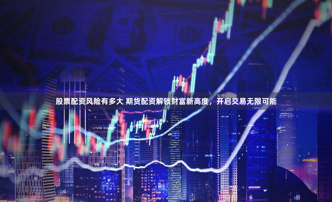 股票配资风险有多大 期货配资解锁财富新高度，开启交易无限可能