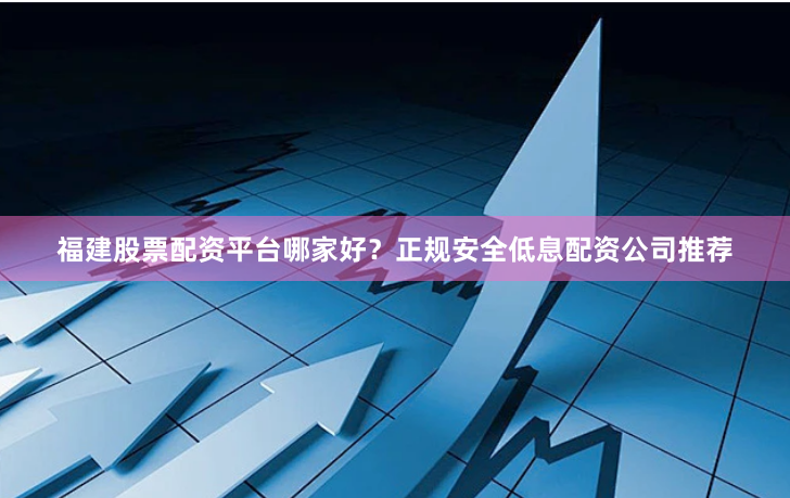 福建股票配资平台哪家好？正规安全低息配资公司推荐